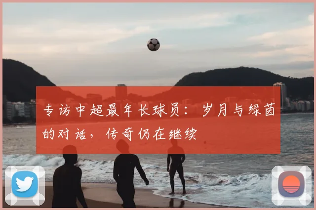 专访中超最年长球员:岁月与绿茵的对话,传奇仍在继续