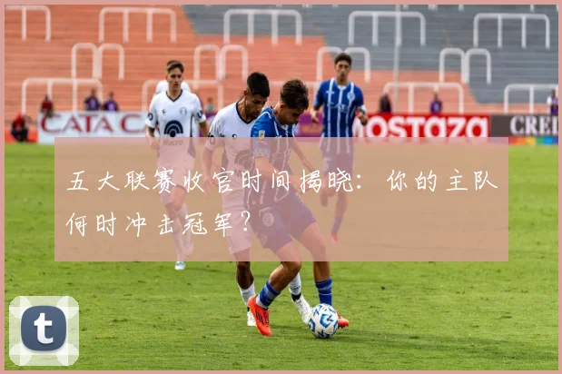 五大联赛收官时间揭晓：你的主队何时冲击冠军？