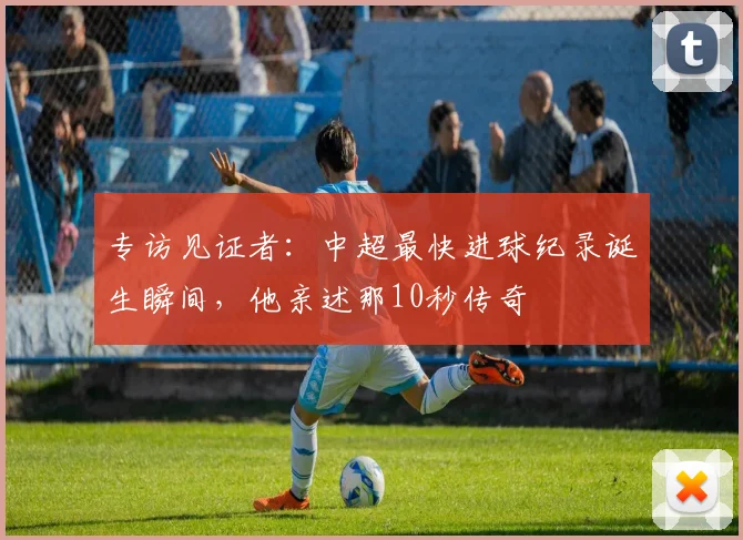 专访见证者：中超最快进球纪录诞生瞬间，他亲述那10秒传奇