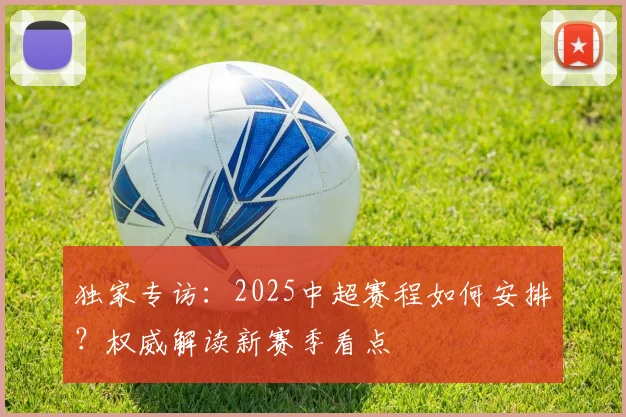 独家专访:2025中超赛程如何安排?权威解读新赛季看点