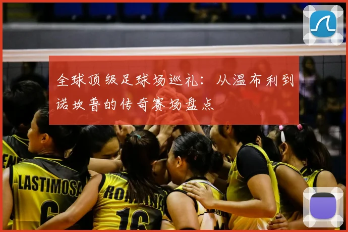 全球顶级足球场巡礼:从温布利到诺坎普的传奇赛场盘点