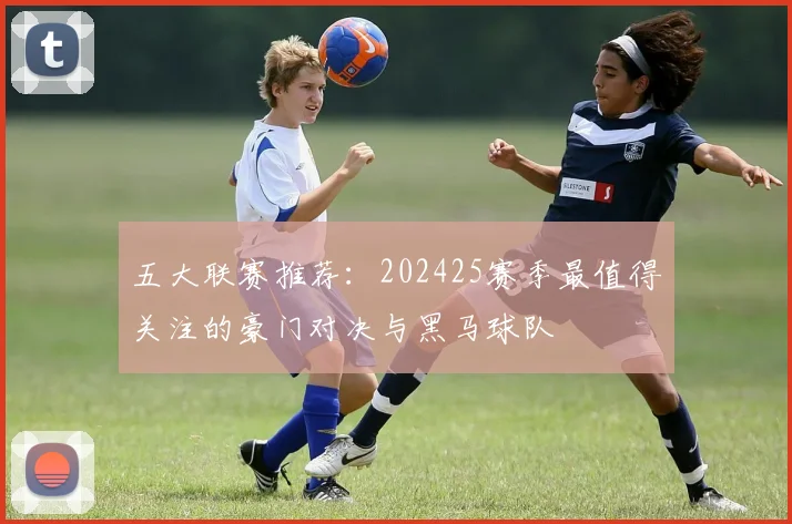 五大联赛推荐:202425赛季最值得关注的豪门对决与黑马球队
