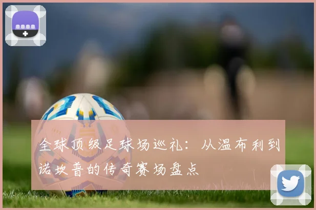 全球顶级足球场巡礼：从温布利到诺坎普的传奇赛场盘点