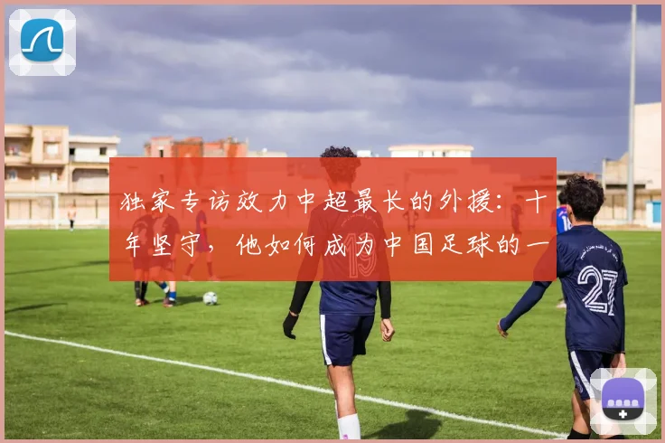 独家专访效力中超最长的外援:十年坚守,他如何成为中国足球的一部分?