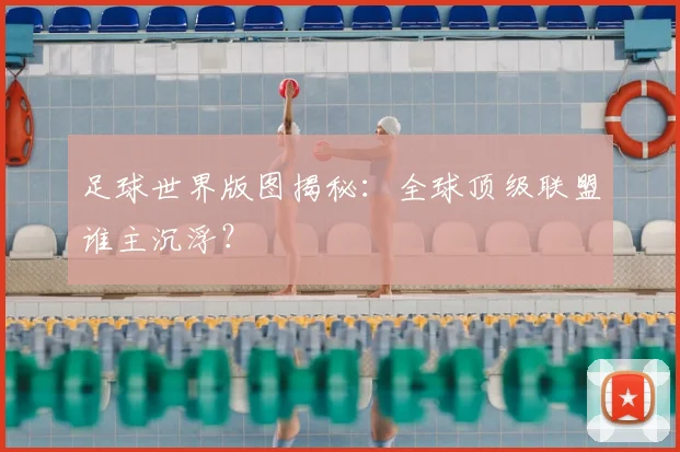 足球世界版图揭秘:全球顶级联盟谁主沉浮?